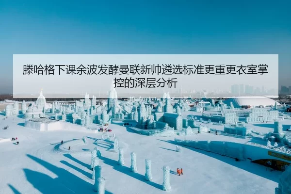 滕哈格下课余波发酵曼联新帅遴选标准更重更衣室掌控的深层分析