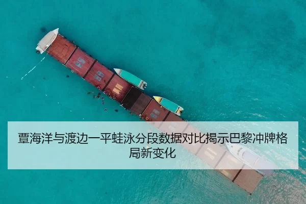 覃海洋与渡边一平蛙泳分段数据对比揭示巴黎冲牌格局新变化