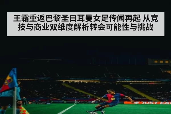 王霜重返巴黎圣日耳曼女足传闻再起 从竞技与商业双维度解析转会可能性与挑战