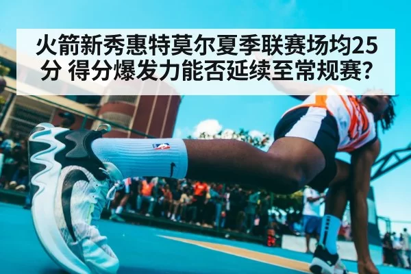 火箭新秀惠特莫尔夏季联赛场均25分 得分爆发力能否延续至常规赛？