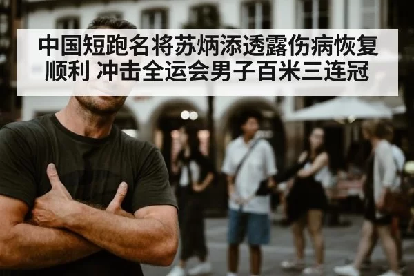 中国短跑名将苏炳添透露伤病恢复顺利 冲击全运会男子百米三连冠